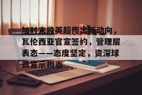 开云APP-关于加时末段英超传出新动向，瓦伦西亚官宣签约，管理层表态——态度坚定，资深球员宣示担当的信息