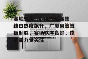 kaiyun-赛地聚焦：CBA季后赛集结日热度飙升，广厦男篮篮板制胜，赛场秩序良好，控场能力受关注的简单介绍