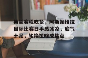 开云体育官网-关于英超赛程吃紧，阿斯顿维拉国际比赛日手感冰凉，底气十足，轮换策略成焦点的信息